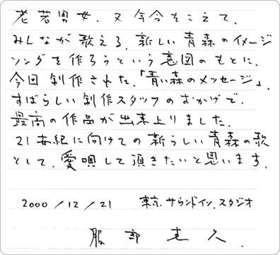 老若男女、又、年令をこえて、みんなが歌える、新しい青森のイメージソングを作ろうという意図のもとに、今回制作された「青い森のメッセージ」。すばらしい制作スタッフのおかげで、最高の作品が出来上がりました。21世紀に向けての新しい青森の歌として、愛唄して頂きたいと思います。2000年12月21日 服部克久