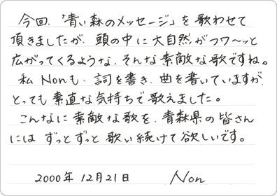 今回、「青い森のメッセージ」を歌わせていただきましたが、頭の中に大自然がフワーッと広がってくるような、そんな素敵な歌ですね。私、Nonも詞を書き曲を書いていますが、とっても素直な気持ちで歌えました。こんなに素敵な歌を青森県の皆さんには、ずっとずっと歌い続けて欲しいです。 2000年12月21日 Non